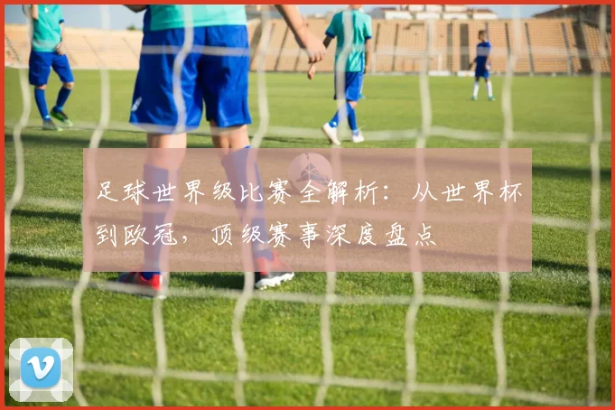 足球世界级比赛全解析：从世界杯到欧冠，顶级赛事深度盘点