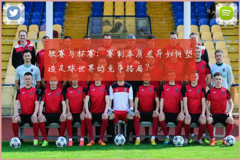 联赛与杯赛:赛制本质差异如何塑造足球世界的竞争格局?