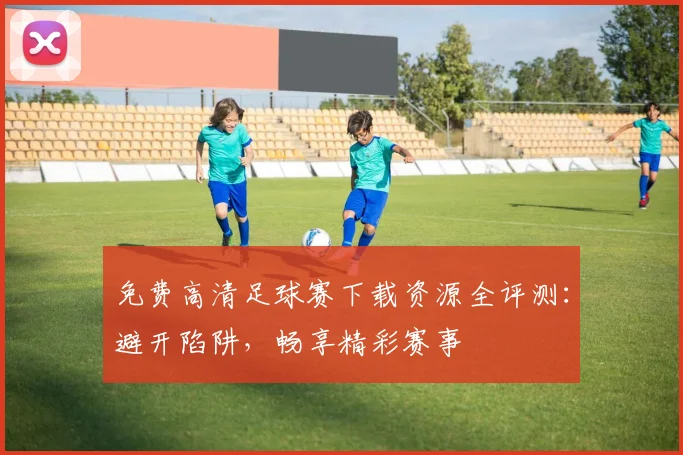 免费高清足球赛下载资源全评测：避开陷阱，畅享精彩赛事