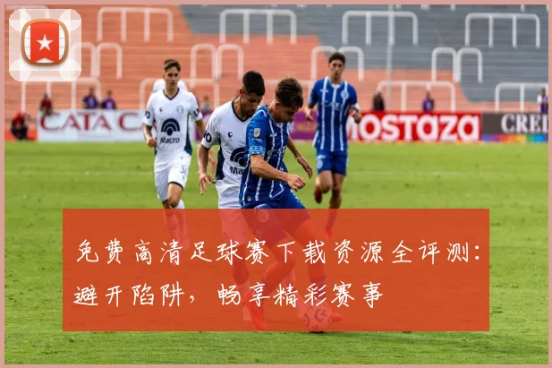 免费高清足球赛下载资源全评测：避开陷阱，畅享精彩赛事