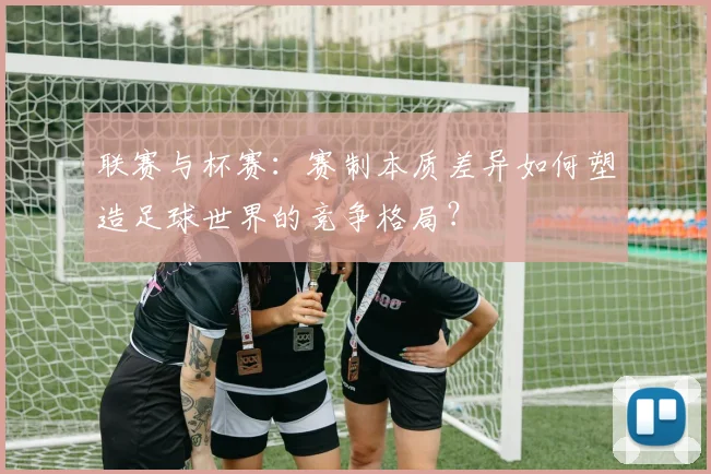 联赛与杯赛：赛制本质差异如何塑造足球世界的竞争格局？